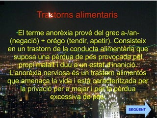 Trastorns alimentaris  El terme anorèxia prové del grec a-/an- (negació) + orégo (tendir, apetir). Consisteix en un trastorn de la conducta alimentària que suposa una pèrdua de pes provocada pel propi malalt i duu a un estat d'inanició. L'anorèxia nerviosa és un trastorn alimentós que amenaça la vida i està caracteritzada per la privació per a mejar i per la pèrdua excessiva de pes. SEGÜENT 