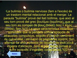 La bulímia o bulímia nerviosa (fam a l'excés) és un trastorn mental relacionat amb el menjar. La paraula "bulímia" prové del llatí būlīmia, que això al seu torn prové del grec βουλῑμια (boulīmia), que al seu torn es compon de βους (bous), bou + λῑμος (līmos), fam.%[1] La seva característica essencial consisteix que la persona sofreix episodis de atracones compulsius, seguits d'un gran sentiment de culpabilitat i sensació de pèrdua de control. Sol alternar-se amb episodis de dejuni o de molt poca ingesta d'aliments, però al poc temps tornen a sofrir episodis d'ingestes compulsives.%[2  ÍNDEX 