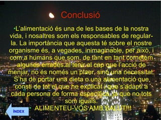 Conclusió L’alimentació és una de les bases de la nostra vida, i nosaltres som els responsables de regular-la. La importància que aquesta té sobre el nostre organisme és, a vegades, inimaginable, per això, i com a humans que som, de tant en tant cometem algunes errades.al tenir al cap que l’acció de menjar, no és només un plaer, sinó una necessitat. S’ha de portar una dieta o una alimentació que consti de tot el que he explicat i que s’adapti a cada persona de forma específica, ja que no tots som iguals. ALIMENTEU-VOS AMB SALUT!!!  ÍNDEX 