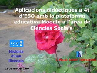 Aplicacions didàctiques a 4t d’ESO amb la plataforma educativa Moodle a l’àrea de Ciències Socials   J. Miquel  ALBERT  TARRAGONA Història d’una llicència 21 de març de 2007 