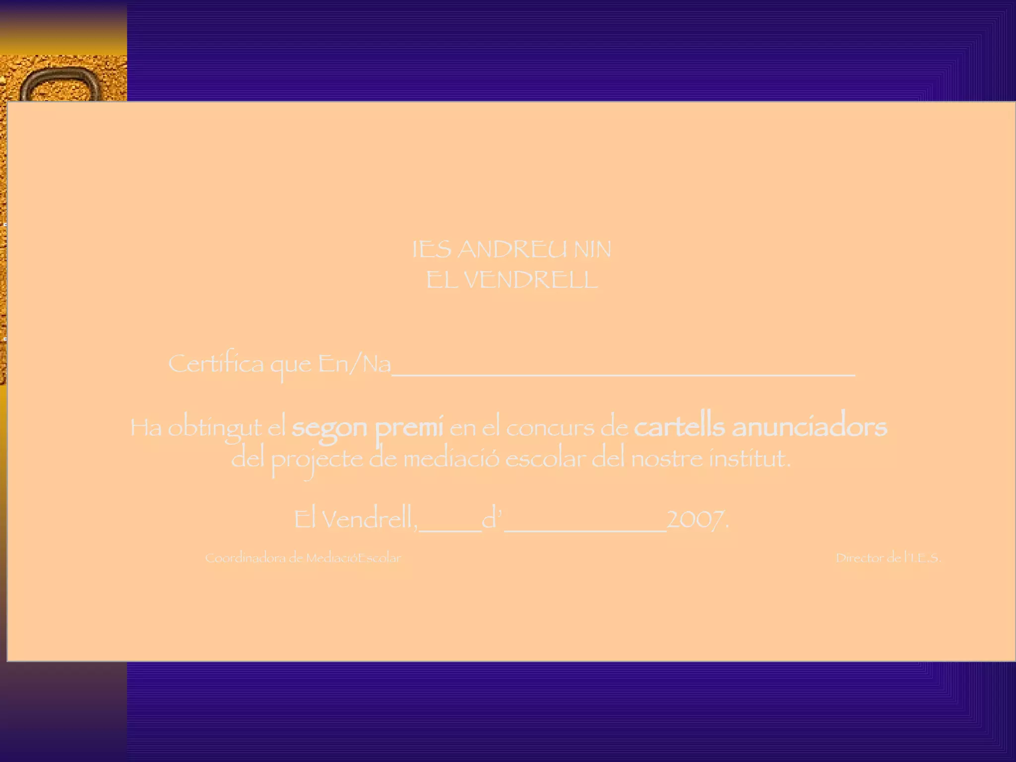   IES ANDREU NIN EL VENDRELL Certifica que En/Na_____________________________________   Ha obtingut el  segon premi  en el concurs de  cartells anunciadors   del projecte de mediació escolar del nostre institut.   El Vendrell,_____d’_____________2007.   Coordinadora de MediacióEscolar  Director de l’I.E.S.     