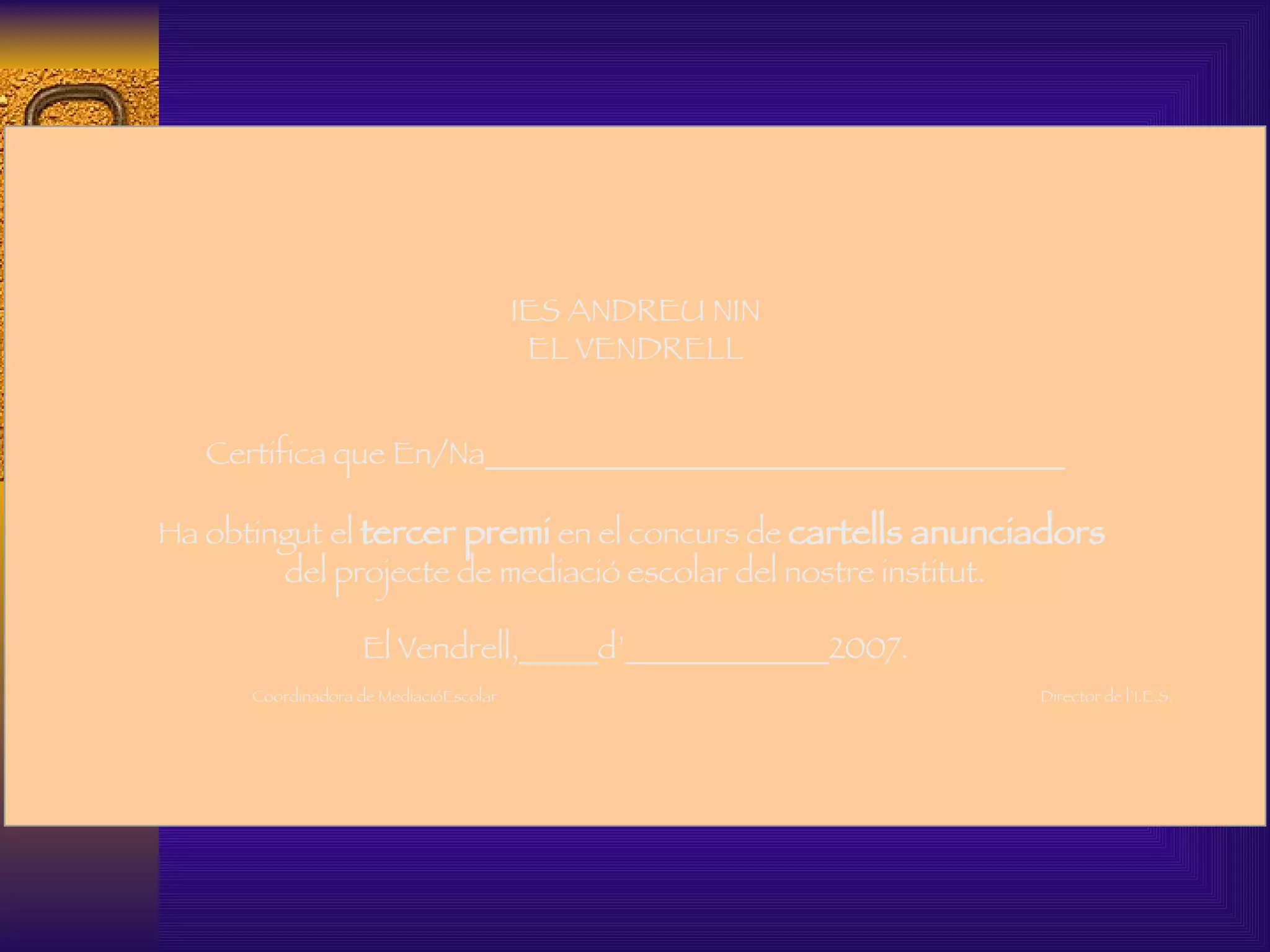   IES ANDREU NIN EL VENDRELL Certifica que En/Na_____________________________________   Ha obtingut el  tercer premi  en el concurs de  cartells anunciadors   del projecte de mediació escolar del nostre institut.   El Vendrell,_____d’_____________2007.   Coordinadora de MediacióEscolar  Director de l’I.E.S.     