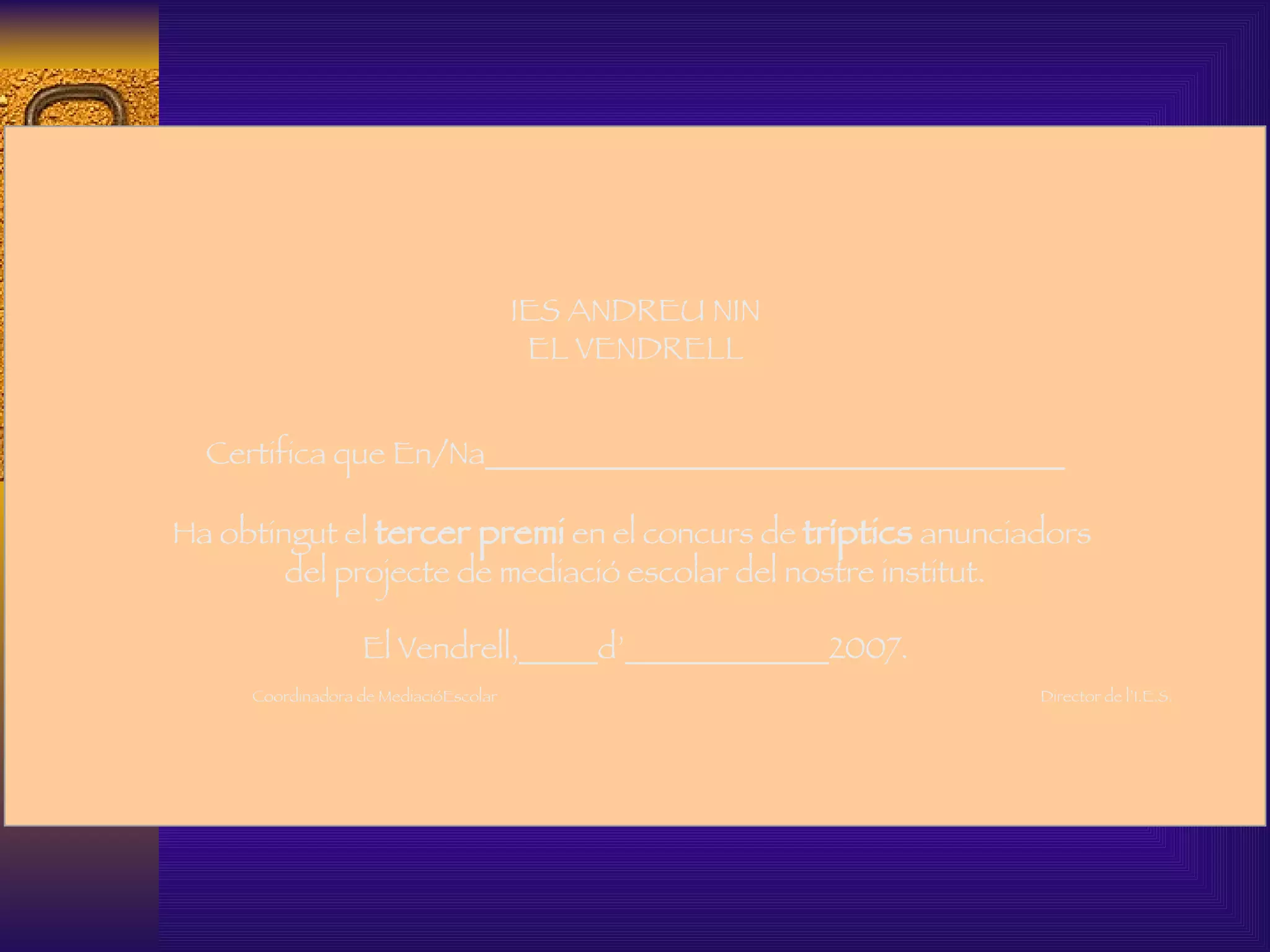   IES ANDREU NIN EL VENDRELL Certifica que En/Na_____________________________________   Ha obtingut el  tercer premi  en el concurs de  tríptics  anunciadors  del projecte de mediació escolar del nostre institut.   El Vendrell,_____d’_____________2007.   Coordinadora de MediacióEscolar  Director de l’I.E.S.     