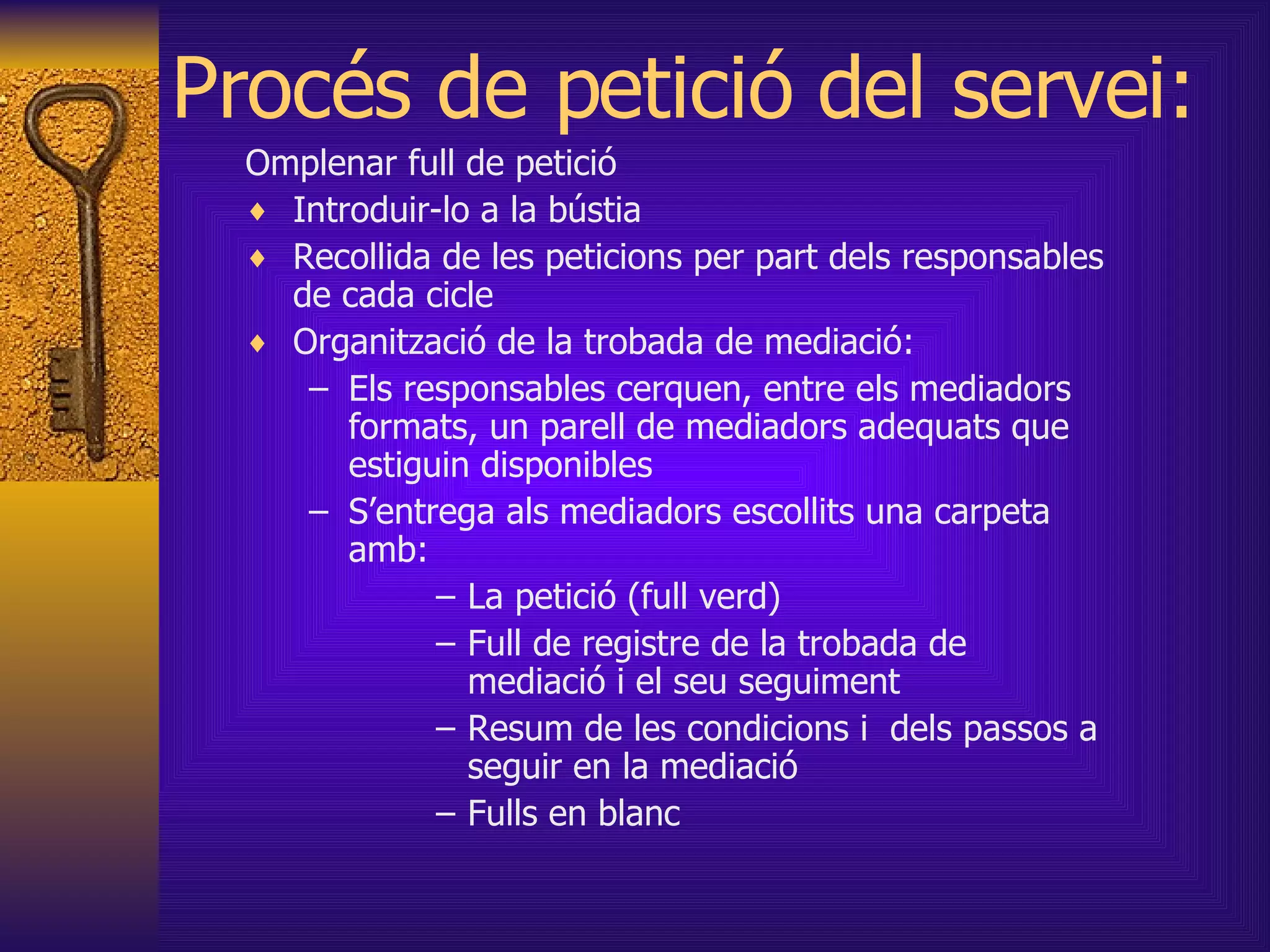 Procés de petició del servei: Omplenar full de petició Introduir-lo a la bústia Recollida de les peticions per part dels responsables de cada cicle Organització de la trobada de mediació: Els responsables cerquen, entre els mediadors formats, un parell de mediadors adequats que estiguin disponibles S’entrega als mediadors escollits una carpeta amb: La petició  (full verd) Full de registre de la trobada de mediació i el seu seguiment Resum de les condicions i  dels passos a seguir en la mediació Fulls en blanc  
