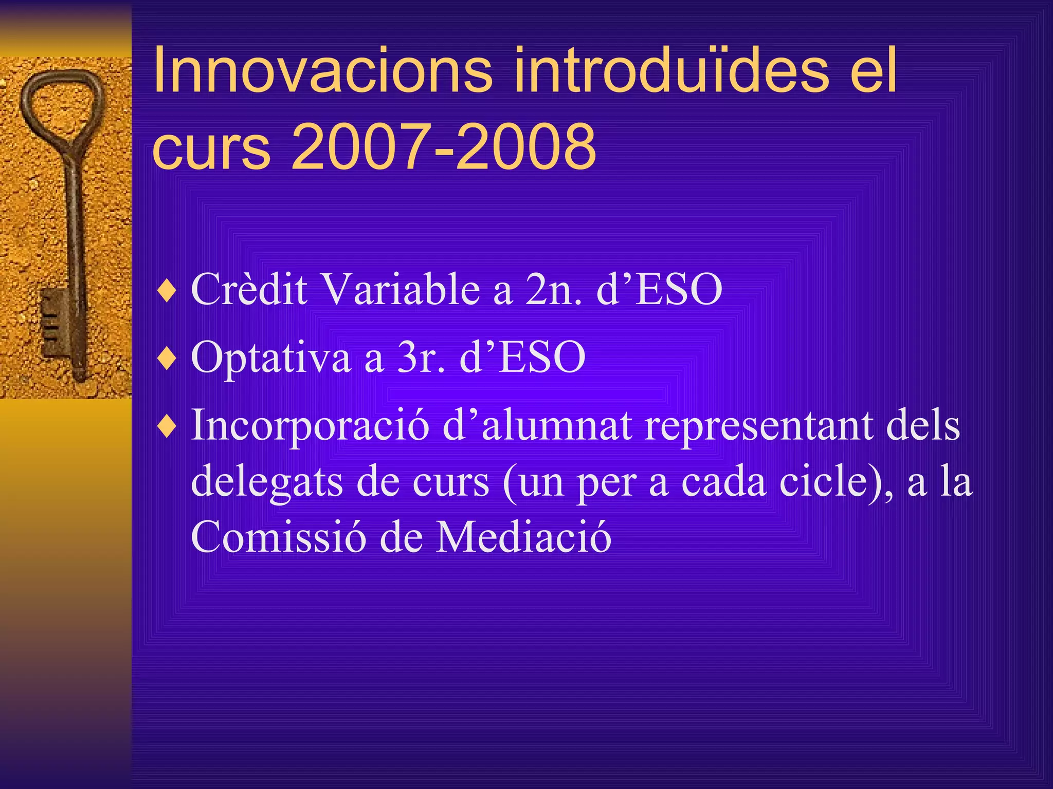 Innovacions introduïdes el curs 2007-2008 Crèdit Variable a 2n. d’ESO Optativa a 3r. d’ESO Incorporació d’alumnat representant dels delegats de curs (un per a cada cicle), a la Comissió de Mediació 