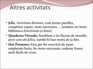 Altres activitats Jclic.  Activitats diverses, com juntar parelles, completar espais, mots encreuats, … (existeix un bona biblioteca d’activitats ja fetes) Quaderns Virtuals.  Semblant a les lliçons de moodle, però com els Jclics, també hi han molts de ja fets. Hot Potatoes:  Eina per fer exercicis de tipus emplenats buits, fer mots encreuats, ordenar frases, molt fàcils de crear. 