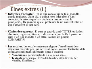 Eines extres (II) Informes d’activitat.  Tot el que cada alumne fa al moodle queda registrat. Quin dia, a quina hora i des d’on s’han conectat, la estona que han dedicat a una activitat, la puntuació… De manera que el professor té un control total de que s’està fent al seu curs. Còpies de seguretat.  El curs es guarda amb TOTES les dades, alumnes, registres, fitxers, … de manera que és fàcil passar un curs d’un lloc moodle a un altre, i a més els podem COMPARTIR!  Les escales . Les escales mesuren el grau d’assoliment dels objectius marcats per una activitat.Podeu valorar l’activitat dels estudiants utilitzant diferents tipus d’escales: Numèriques : per exemple: de 0 a 10, de 0 a 100,… Textuals : per exemple: fet/no fet, Insuficient/ Suficient/ Bé/ Notable/ Excel·lent,… 