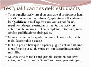 Les qualificacions dels estudiants Totes aquelles activitats d’un curs que el professorat hagi decidit que tenen una valoració, apareixeran llistades en les  Qualificacions  d’aquest curs. Així es pot fer un seguiment de quins estudiants han fet una activitat determinada, o quins les han completades totes i quines són les qualificacions obtingudes.  Moodle presenta les qualificacions del curs en forma de taula. (exportable a excel) Hi ha la possibilitat que els pares puguin entrar amb una identificació per tal de veure on-line la qualificació dels seus fills. Aquesta eina és molt configurable, es poden ponderar notes, fer “campanes de Gauss”, mitjanes, percentatges… 