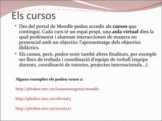 Els cursos Des del portal de Moodle podeu accedir als  cursos  que contingui. Cada curs té un espai propi, una  aula virtual  dins la qual professorat i alumnat interaccionen de manera no presencial amb un objectiu: l’aprenentatge dels objectius didàctics.  Els cursos, però, poden tenir també altres finalitats, per exemple ser llocs de trobada i coordinació d’equips de treball (equips docents, coordinació de tutories, projectes internacionals...).  Alguns exemples els podeu veure a: http://phobos.xtec.cat/iessantaeugenia/moodle http://phobos.xtec.cat/rferna63 http://phobos.xtec.cat/ecosta27 