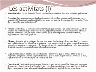 Les activitats (I) Base de dades.  Per tal de crear “fitxes” on classificar una sèrie de fotos, minerals, pel·licules, … Consulta . És una pregunta que fa el professorat i a la qual es proposen diferents respostes tancades. Útil per conèixer l’opinió del curs sobre un aspecte determinat. Per exemple: “Quin dia et va millor per fer l’exàmen?”. Fòrum . L’estrella de la comunicació entre tots els participants i en totes direccions. Amb els fòrums, no solament es poden donar avisos, exposar opinions, fer presentacions o adjuntar treballs (fitxers de text, imatges, full de càlcul, etc.). També permet compartir feines, organitzar un treball en grup, etc.  Glossari . En principi, serveix per fer com una mena de diccionari de termes. Però es pot anar més enllà i usar-los per classificar conceptes, crear paquets de fitxes sobre temes determinats (mamífers, planetes, per exemple) i deixar que siguin els estudiants els que creïn les entrades i, fins i tot, valorin i comentin les entrades dels companys. Lliçó . Permet donar informació als estudiants i comprovar que és entesa a través de la resposta a preguntes. A més, segons la resposta que es doni, es pot tornar a repassar la lliçó, seguir endavant o continuar per un camí alternatiu. Qüestionari . Conjunt de preguntes de diferents tipus: de vertader/fals, d’opcions múltiples, de resposta oberta, numèrica, de relació, etc. Un qüestionari s’obre i tanca en determinades dates i, quan es fa, dóna a l’usuari/ària el resultat i la interacció de forma immediata. 