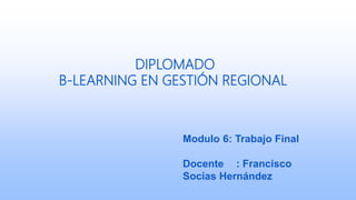 DIPLOMADO
B-LEARNING EN GESTIÓN REGIONAL
Modulo 6: Trabajo Final
Docente : Francisco
Socías Hernández
 