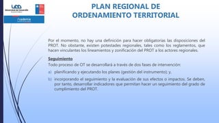 Por el momento, no hay una definición para hacer obligatorias las disposiciones del
PROT. No obstante, existen potestades regionales, tales como los reglamentos, que
hacen vinculantes los lineamientos y zonificación del PROT a los actores regionales.
Seguimiento
Todo proceso de OT se desarrollará a través de dos fases de intervención:
a) planificando y ejecutando los planes (gestión del instrumento); y,
b) incorporando el seguimiento y la evaluación de sus efectos o impactos. Se deben,
por tanto, desarrollar indicadores que permitan hacer un seguimiento del grado de
cumplimiento del PROT.
PLAN REGIONAL DE
ORDENAMIENTO TERRITORIAL
 