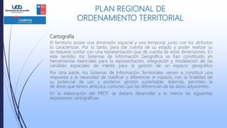 Cartografía
El territorio posee una dimensión espacial y una temporal, junto con los atributos
lo caracterizan. Por lo tanto, para dar cuenta de su estado y poder realizar su
se requiere contar con una representación que de cuenta de estas dimensiones. En
este sentido, los Sistemas de Información Geográfica se han constituido en
herramientas esenciales para la representación, integración y modelación de las
variables espaciales de interés para la gestión de un espacio geográfico
Por otra parte, los Sistemas de Información Territoriales vienen a constituir una
respuesta a la necesidad de clasificar y diferenciar el espacio, con la finalidad de
su potencial de uso y posterior gestión sustentable. Además, permiten la
de áreas que tienen atributos comunes que las diferencian de las áreas adyacentes.
En la elaboración del PROT, se deberá desarrollar a lo menos las siguientes
expresiones cartográficas:
PLAN REGIONAL DE
ORDENAMIENTO TERRITORIAL
 