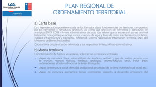a) Carta base
Es la representación georreferenciada de los llamados datos fundamentales del territorio, compuestos
por los elementos y estructuras geofísicos, así como una selección de elementos y estructuras de
antrópico (DATA CORE - límites administrativos de todo tipo; relieve que se expresa en curvas de nivel
batimetría; hidrografía que incluye cursos, cuerpos de agua y línea de costa; asentamientos poblados;
vialidad; infraestructura y toponimia. Referencia: Sistema Nacional de Información Territorial, SNIT, del
Ministerio de Bienes Nacionales).
Cubre el área de planificación delimitada y sus respectivos límites político-administrativos.
b) Mapas temáticos
Con información de fuentes secundarias, sobre temas o intereses sectoriales:
 Mapas de estructura física: vulnerabilidad de acuíferos; aptitud y tipo de suelos; sectores con
de erosión; recursos hídricos; climático; geológico; geomorfológico; otros. Incluir áreas
pertenecientes al Sistema Nacional de Áreas Protegidas.
 Mapas de estructura social: densidad poblacional; propiedad de la tierra; vulnerabilidad social; etc..
 Mapas de estructura económica: temas prominentes respecto al desarrollo económico del
PLAN REGIONAL DE
ORDENAMIENTO TERRITORIAL
 
