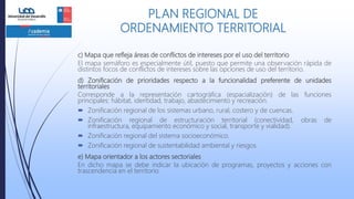 c) Mapa que refleja áreas de conflictos de intereses por el uso del territorio
El mapa semáforo es especialmente útil, puesto que permite una observación rápida de
distintos focos de conflictos de intereses sobre las opciones de uso del territorio.
d) Zonificación de prioridades respecto a la funcionalidad preferente de unidades
territoriales
Corresponde a la representación cartográfica (espacialización) de las funciones
principales: hábitat, identidad, trabajo, abastecimiento y recreación.
 Zonificación regional de los sistemas urbano, rural, costero y de cuencas.
 Zonificación regional de estructuración territorial (conectividad, obras de
infraestructura, equipamiento económico y social, transporte y vialidad).
 Zonificación regional del sistema socioeconómico.
 Zonificación regional de sustentabilidad ambiental y riesgos.
e) Mapa orientador a los actores sectoriales
En dicho mapa se debe indicar la ubicación de programas, proyectos y acciones con
trascendencia en el territorio.
PLAN REGIONAL DE
ORDENAMIENTO TERRITORIAL
 
