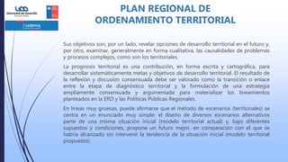 Sus objetivos son, por un lado, revelar opciones de desarrollo territorial en el futuro y,
por otro, examinar, generalmente en forma cualitativa, las causalidades de problemas
y procesos complejos, como son los territoriales.
La prognosis territorial es una contribución, en forma escrita y cartográfica, para
desarrollar sistemáticamente metas y objetivos de desarrollo territorial. El resultado de
la reflexión y discusión consensuada debe ser valorado como la transición o enlace
entre la etapa de diagnóstico territorial y la formulación de una estrategia
ampliamente consensuada y argumentada para materializar los lineamientos
planteados en la ERD y las Políticas Públicas Regionales.
En líneas muy gruesas, puede afirmarse que el método de escenarios (territoriales) se
centra en un enunciado muy simple: el diseño de diversos escenarios alternativos
parte de una misma situación inicial (modelo territorial actual) y, bajo diferentes
supuestos y condiciones, propone un futuro mejor, en comparación con el que se
habría alcanzado sin intervenir la tendencia de la situación inicial (modelo territorial
propuesto).
PLAN REGIONAL DE
ORDENAMIENTO TERRITORIAL
 