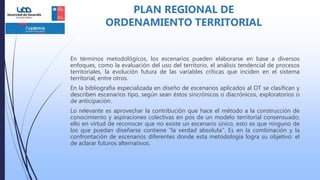 En términos metodológicos, los escenarios pueden elaborarse en base a diversos
enfoques, como la evaluación del uso del territorio, el análisis tendencial de procesos
territoriales, la evolución futura de las variables críticas que inciden en el sistema
territorial, entre otros.
En la bibliografía especializada en diseño de escenarios aplicados al OT se clasifican y
describen escenarios tipo, según sean éstos sincrónicos o diacrónicos, exploratorios o
de anticipación.
Lo relevante es aprovechar la contribución que hace el método a la construcción de
conocimiento y aspiraciones colectivas en pos de un modelo territorial consensuado;
ello en virtud de reconocer que no existe un escenario único, esto es que ninguno de
los que puedan diseñarse contiene “la verdad absoluta”. Es en la combinación y la
confrontación de escenarios diferentes donde esta metodología logra su objetivo: el
de aclarar futuros alternativos.
PLAN REGIONAL DE
ORDENAMIENTO TERRITORIAL
 