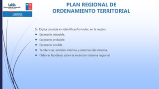 Su lógica consiste en identificar/formular, en la región:
 Escenario deseable.
 Escenario probable.
 Escenario posible.
 Tendencias, eventos internos y externos del sistema.
 Elaborar hipótesis sobre la evolución sistema regional.
PLAN REGIONAL DE
ORDENAMIENTO TERRITORIAL
 