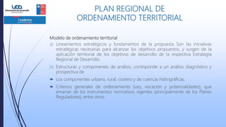 Modelo de ordenamiento territorial
a) Lineamientos estratégicos y fundamentos de la propuesta Son las iniciativas
estratégicas necesarias para alcanzar los objetivos propuestos, y surgen de la
aplicación territorial de los objetivos de desarrollo de la respectiva Estrategia
Regional de Desarrollo.
b) Estructuras y componentes de análisis, corresponde a un análisis diagnóstico y
prospectiva de
 Los componentes urbano, rural, costero y de cuencas hidrográficas.
 Criterios generales de ordenamiento (uso, vocación y potencialidades), que
emanan de los instrumentos normativos vigentes (principalmente de los Planes
Reguladores), entre otros.
PLAN REGIONAL DE
ORDENAMIENTO TERRITORIAL
 