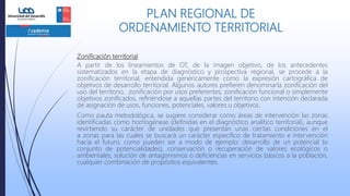 Zonificación territorial
A partir de los lineamientos de OT, de la imagen objetivo, de los antecedentes
sistematizados en la etapa de diagnóstico y prospectiva regional, se procede a la
zonificación territorial, entendida genéricamente como la expresión cartográfica de
objetivos de desarrollo territorial. Algunos autores prefieren denominarla zonificación del
uso del territorio, zonificación por usos preferentes, zonificación funcional o simplemente
objetivos zonificados, refiriéndose a aquellas partes del territorio con intención declarada
de asignación de usos, funciones, potenciales, valores u objetivos.
Como pauta metodológica, se sugiere considerar como áreas de intervención las zonas
identificadas como homogéneas (definidas en el diagnóstico analítico territorial), aunque
revirtiendo su carácter de unidades que presentan unas ciertas condiciones en el
a zonas para las cuales se buscará un carácter específico de tratamiento e intervención
hacia el futuro, como pueden ser a modo de ejemplo: desarrollo de un potencial (o
conjunto de potencialidades), conservación o recuperación de valores ecológicos o
ambientales, solución de antagonismos o deficiencias en servicios básicos a la población,
cualquier combinación de propósitos equivalentes.
PLAN REGIONAL DE
ORDENAMIENTO TERRITORIAL
 
