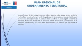 La zonificación de los usos preferentes deberá abarcar todas las partes del territorio
regional del ámbito urbano y rural, sin perjuicio de las escalas de representación que
se requieran en dependencia de las superficies variables de cada región, así como la
inclusión de escalas de detalle en áreas de interés especial en consideración a la
densidad poblacional y, por otro lado, al dinamismo o la presión que rige sobre el
territorio.
PLAN REGIONAL DE
ORDENAMIENTO TERRITORIAL
 