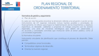 Normativa de gestión y seguimiento
a) Plan de acción
Es cada vez más frecuente encontrar la dimensión referida a la actuación o acción en los
instrumentos de OT regional, indicando incluso fuentes posibles y prioridades de
financiamiento. En efecto, para lograr la implementación de los lineamientos u objetivos
específicos, es deseable adelantar o proponer, en trabajo conjunto con los actores
regionales, una serie de iniciativas estratégicas que deben ser observadas y
en acciones y actividades concretas que involucran tanto al sector público, como al
y la sociedad organizada.
b) Normativa vinculante
Instrumento vinculante de planificación que contribuya al proceso de desarrollo. Debe
permitir:
 Compatibilizar zonas funcionales.
 Territorializar objetivos de desarrollo.
 Orientar la inversión regional.
PLAN REGIONAL DE
ORDENAMIENTO TERRITORIAL
 