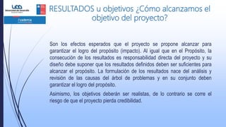 RESULTADOS u objetivos ¿Cómo alcanzamos el
objetivo del proyecto?
Son los efectos esperados que el proyecto se propone alcanzar para
garantizar el logro del propósito (impacto). Al igual que en el Propósito, la
consecución de los resultados es responsabilidad directa del proyecto y su
diseño debe suponer que los resultados definidos deben ser suficientes para
alcanzar el propósito. La formulación de los resultados nace del análisis y
revisión de las causas del árbol de problemas y en su conjunto deben
garantizar el logro del propósito.
Asimismo, los objetivos deberán ser realistas, de lo contrario se corre el
riesgo de que el proyecto pierda credibilidad.
 