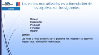 Los verbos más utilizados en la formulación de
los objetivos son los siguientes:
• Reducir
• Incrementar
• Promover
• Fortalecer
• Mejorar
Ejemplo:
Las niñas y niños atendidos por el programa han mejorado su desarrollo
integral: salud, alimentación y estimulación.
 