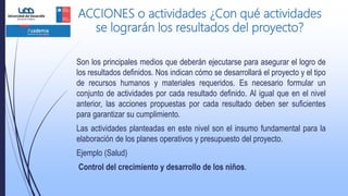 ACCIONES o actividades ¿Con qué actividades
se lograrán los resultados del proyecto?
Son los principales medios que deberán ejecutarse para asegurar el logro de
los resultados definidos. Nos indican cómo se desarrollará el proyecto y el tipo
de recursos humanos y materiales requeridos. Es necesario formular un
conjunto de actividades por cada resultado definido. Al igual que en el nivel
anterior, las acciones propuestas por cada resultado deben ser suficientes
para garantizar su cumplimiento.
Las actividades planteadas en este nivel son el insumo fundamental para la
elaboración de los planes operativos y presupuesto del proyecto.
Ejemplo (Salud)
Control del crecimiento y desarrollo de los niños.
 