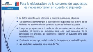 Para la elaboración de la columna de supuestos
es necesario tener en cuenta lo siguiente:
 Se define teniendo como referencia la columna Jerarquía de Objetivos.
 Se recomienda comenzar por la elaboración de supuestos para el nivel de las
Acciones. No es necesario que para cada acción se defina un supuesto.
 Luego se prosigue con la formulación de supuestos para el nivel de los
resultados. El número de supuestos para este nivel dependerá de la
complejidad del proyecto. Se recomienda elaborar un supuesto para cada
resultado definido.
 Finalmente, se concluye con la formulación de supuestos al nivel del Propósito.
 No se definen supuestos en el nivel del Fin.
 