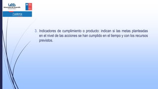 3. Indicadores de cumplimiento o producto: indican si las metas planteadas
en el nivel de las acciones se han cumplido en el tiempo y con los recursos
previstos.
 