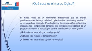 ¿Qué cosa es el marco lógico?
El marco lógico es un instrumento metodológico que se emplea
principalmente en la etapa del diseño, planificación, monitoreo y evaluación
de un proyecto de desarrollo. Permite elaborar de manera gráfica, coherente y
articulada los componentes centrales que configuran una hipótesis de un
proyecto. Asimismo, el marco lógico permite identificar de un modo gráfico:
¿Qué es lo que se va a lograr con el proyecto?
¿Cómo se va a realizar el logro planteado?
¿Cómo se va a saber si ese logro se ha cumplido?
 