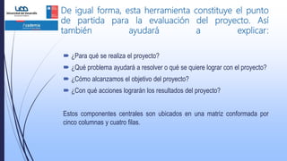 De igual forma, esta herramienta constituye el punto
de partida para la evaluación del proyecto. Así
también ayudará a explicar:
 ¿Para qué se realiza el proyecto?
 ¿Qué problema ayudará a resolver o qué se quiere lograr con el proyecto?
 ¿Cómo alcanzamos el objetivo del proyecto?
 ¿Con qué acciones lograrán los resultados del proyecto?
Estos componentes centrales son ubicados en una matriz conformada por
cinco columnas y cuatro filas.
 