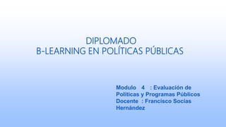 DIPLOMADO
B-LEARNING EN POLÍTICAS PÚBLICAS
Modulo 4 : Evaluación de
Políticas y Programas Públicos
Docente : Francisco Socías
Hernández
 