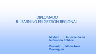 DIPLOMADO
B-LEARNING EN GESTIÓN REGIONAL
Modulo : Innovación en
la Gestión Pública.
Docente : María José
Dominguez
 