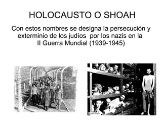 HOLOCAUSTO O SHOAH
Con estos nombres se designa la persecución y
 exterminio de los judíos por los nazis en la
        II Guerra Mundial (1939-1945)