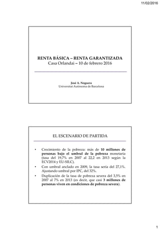 11/02/2016
1
RENTA BÁSICA – RENTA GARANTIZADA
Casa Orlandai – 10 de febrero 2016
José A. Noguera
Universitat Autònoma de Barcelona
EL ESCENARIO DE PARTIDA
• Crecimiento de la pobreza: más de 10 millones de
personas bajo el umbral de la pobreza monetaria
(tasa del 19,7% en 2007 al 22,2 en 2013 según la
ECV2014 y EU-SILC).
• Con umbral anclado en 2009, la tasa sería del 27,1%.
Ajustando umbral por IPC, del 32%.
• Duplicación de la tasa de pobreza severa del 3,5% en
2007 al 7% en 2013 (es decir, que casi 3 millones de
personas viven en condiciones de pobreza severa).
 