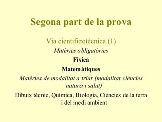Segona part de la prova Via cientificotècnica (1) Matèries obligatòries Física Matemàtiques Matèries de modalitat a triar (modalitat ciències natura i salut) Dibuix tècnic, Química, Biologia, Ciències de la terra i del medi ambient 