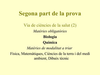Segona part de la prova Via de ciències de la salut (2) Matèries obligatòries Biologia Química Matèries de modalitat a triar  Física, Matemàtiques, Ciències de la terra i del medi ambient, Dibuix tècnic  