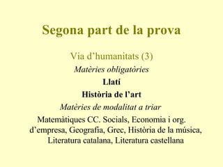 Segona part de la prova Via d’humanitats (3) Matèries obligatòries Llatí Història de l’art Matèries de modalitat a triar  Matemàtiques CC. Socials, Economia i org. d’empresa, Geografia, Grec, Història de la música, Literatura catalana, Literatura castellana 