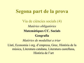 Segona part de la prova Via de ciències socials (4) Matèries obligatòries Matemàtiques CC. Socials Geografia Matèries de modalitat a triar  Llatí, Economia i org. d’empresa, Grec, Història de la música, Literatura catalana, Literatura castellana, Història de l’art 