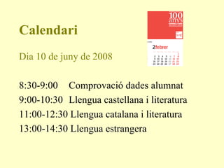Calendari Dia 10 de juny de 2008 8:30-9:00   Comprovació dades alumnat 9:00-10:30   Llengua castellana i literatura 11:00-12:30 Llengua catalana i literatura 13:00-14:30 Llengua estrangera  