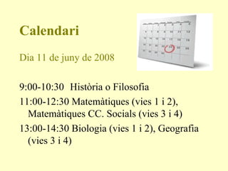 Calendari Dia 11 de juny de 2008 9:00-10:30   Història o Filosofia 11:00-12:30 Matemàtiques (vies 1 i 2), Matemàtiques CC. Socials (vies 3 i 4) 13:00-14:30 Biologia (vies 1 i 2), Geografia (vies 3 i 4) 