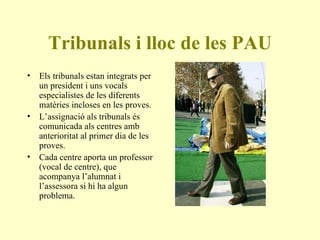 Tribunals i lloc de les PAU Els tribunals estan integrats per un president i uns vocals especialistes de les diferents matèries incloses en les proves. L’assignació als tribunals és comunicada als centres amb anterioritat al primer dia de les proves. Cada centre aporta un professor (vocal de centre), que acompanya l’alumnat i l’assessora si hi ha algun problema.  
