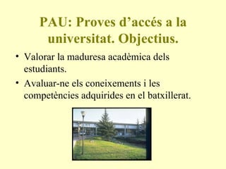 PAU: Proves d’accés a la universitat. Objectius. Valorar la maduresa acadèmica dels estudiants. Avaluar-ne els coneixements i les competències adquirides en el batxillerat. 