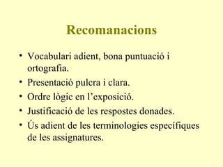Recomanacions Vocabulari adient, bona puntuació i ortografia. Presentació pulcra i clara. Ordre lògic en l’exposició. Justificació de les respostes donades. Ús adient de les terminologies específiques de les assignatures. 