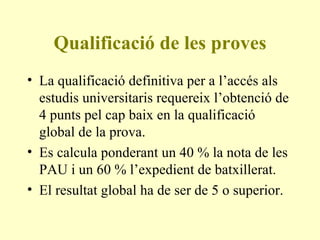 Qualificació de les proves La qualificació definitiva per a l’accés als estudis universitaris requereix l’obtenció de 4 punts pel cap baix en la qualificació global de la prova. Es calcula ponderant un 40 % la nota de les PAU i un 60 % l’expedient de batxillerat.  El resultat global ha de ser de 5 o superior. 