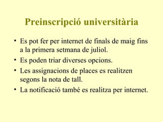 Preinscripció universitària Es pot fer per internet de finals de maig fins a la primera setmana de juliol. Es poden triar diverses opcions. Les assignacions de places es realitzen segons la nota de tall.  La notificació també es realitza per internet. 