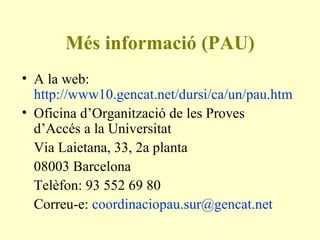Més informació (PAU) A la web:  http://www10.gencat.net/dursi/ca/un/pau.htm   Oficina d’Organització de les Proves d’Accés a la Universitat Via Laietana, 33, 2a planta 08003 Barcelona Telèfon: 93 552 69 80 Correu-e:  [email_address]   