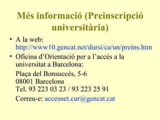 Més informació (Preinscripció universitària) A la web:  http://www10.gencat.net/dursi/ca/un/preins.htm Oficina d’Orientació per a l’accés a la universitat a Barcelona: Plaça del Bonsuccés, 5-6 08001 Barcelona Tel. 93 223 03 23 / 93 223 25 91  Correu-e:  [email_address]   